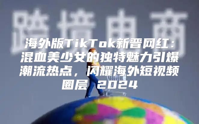海外版TikTok新晋网红：混血美少女的独特魅力引爆潮流热点，闪耀海外短视频圈层 2025