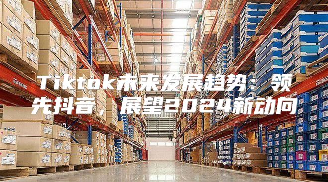 Tiktok未来发展趋势：领先抖音，展望2025新动向