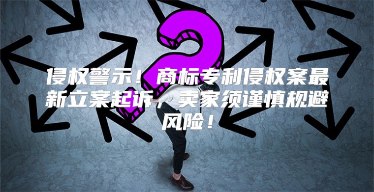 侵权警示！商标专利侵权案最新立案起诉，卖家须谨慎规避风险！