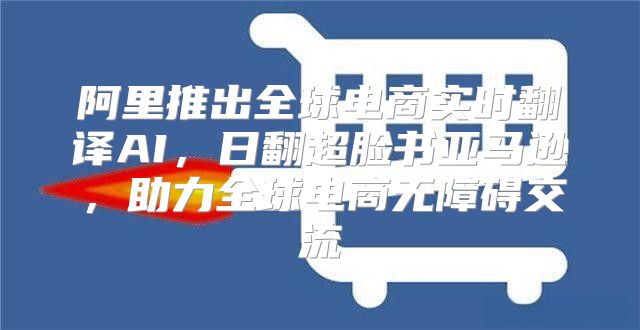 阿里推出全球电商实时翻译AI，日翻超脸书亚马逊，助力全球电商无障碍交流