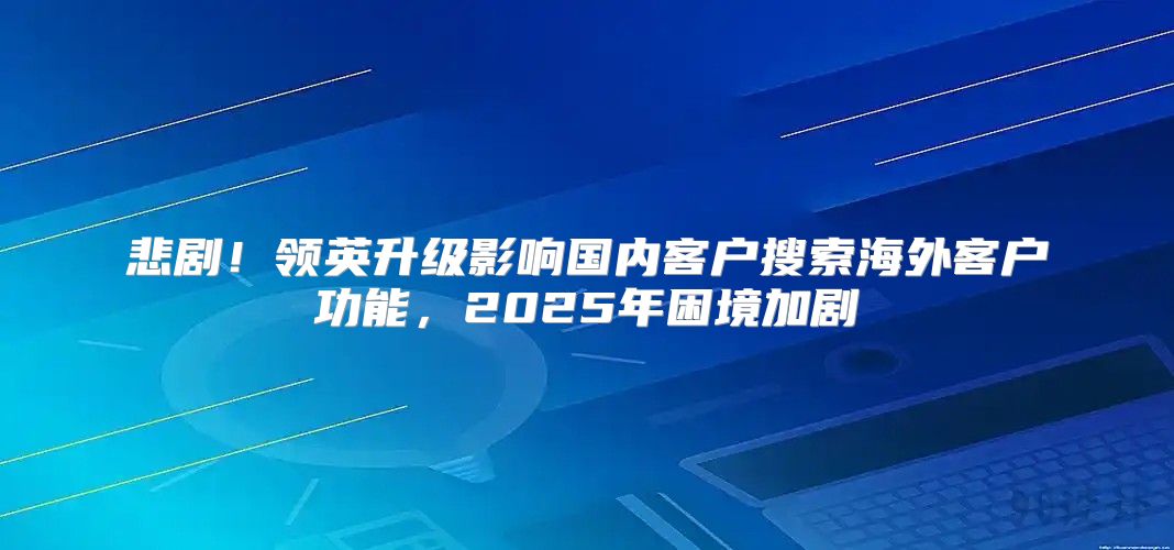 悲剧！领英升级影响国内客户搜索海外客户功能，2025年困境加剧