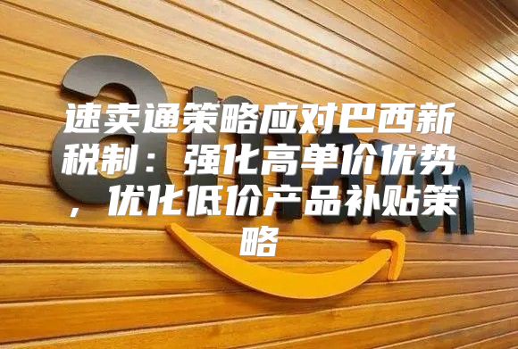速卖通策略应对巴西新税制：强化高单价优势，优化低价产品补贴策略