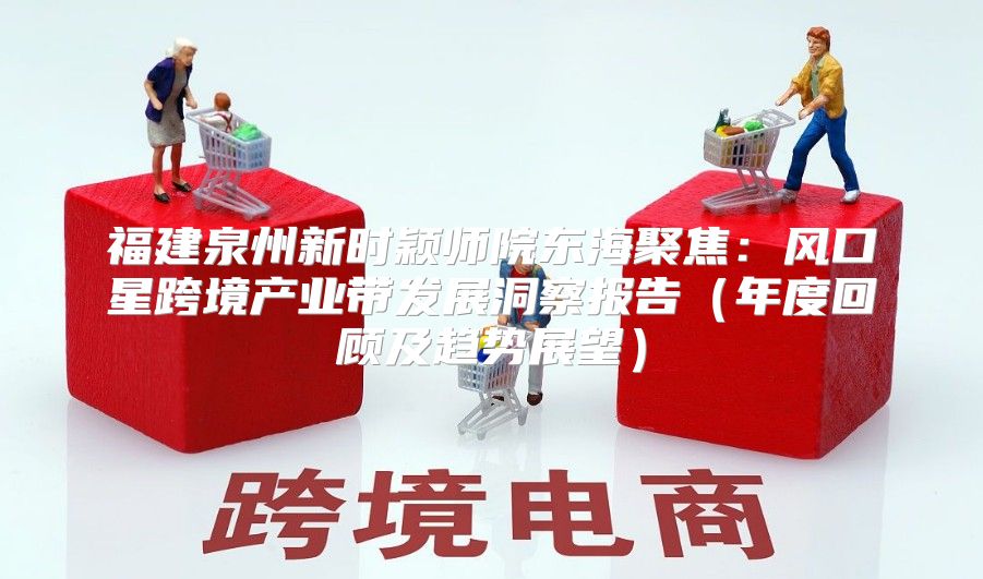 福建泉州新时颖师院东海聚焦：风口星跨境产业带发展洞察报告年度回顾及趋势展望