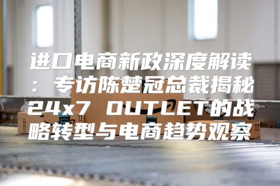 进口电商新政深度解读：专访陈楚冠总裁揭秘24x7 OUTLET的战略转型与电商趋势观察