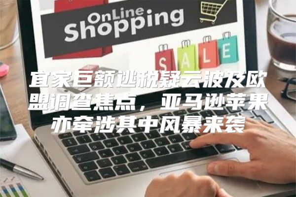 宜家巨额逃税疑云波及欧盟调查焦点，亚马逊苹果亦牵涉其中风暴来袭