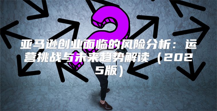 亚马逊创业面临的风险分析：运营挑战与未来趋势解读2025版