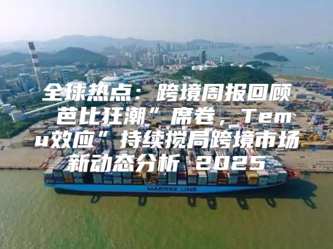 全球热点：跨境周报回顾 芭比狂潮”席卷，Temu效应”持续搅局跨境市场新动态分析 2025