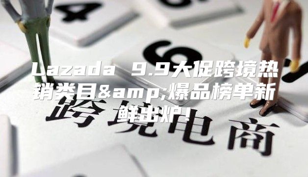 Lazada 9.9大促跨境热销类目&amp;爆品榜单新鲜出炉！