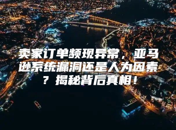 卖家订单频现异常，亚马逊系统漏洞还是人为因素？揭秘背后真相！