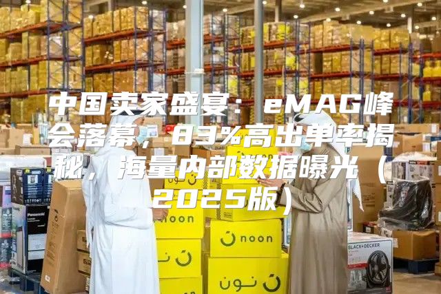中国卖家盛宴：eMAG峰会落幕，83%高出单率揭秘，海量内部数据曝光2025版