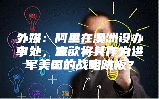 外媒：阿里在澳洲设办事处，意欲将其作为进军美国的战略跳板？