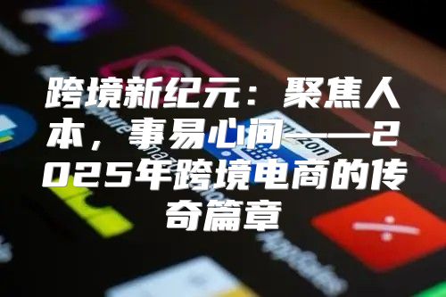 跨境新纪元：聚焦人本，事易心间——2025年跨境电商的传奇篇章