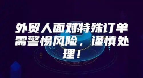 外贸人面对特殊订单需警惕风险，谨慎处理！