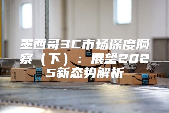 墨西哥3C市场深度洞察下：展望2025新态势解析