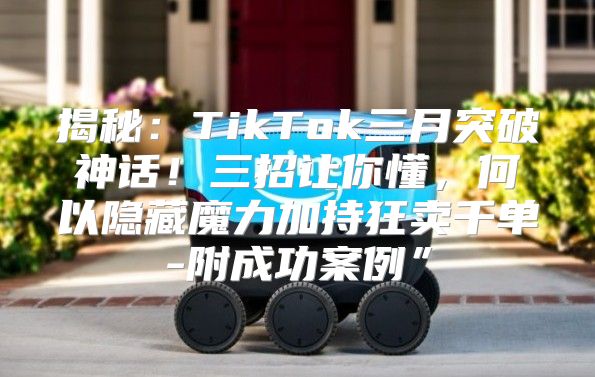 揭秘：TikTok三月突破神话！三招让你懂，何以隐藏魔力加持狂卖千单-附成功案例”