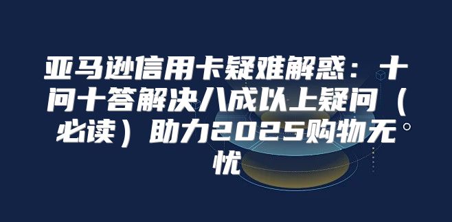 亚马逊信用卡疑难解惑：十问十答解决八成以上疑问必读助力2025购物无忧