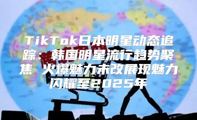 TikTok日本明星动态追踪：韩国明星流行趋势聚焦 火爆魅力未改展现魅力闪耀至2025年