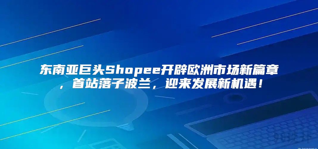 东南亚巨头Shopee开辟欧洲市场新篇章，首站落子波兰，迎来发展新机遇！