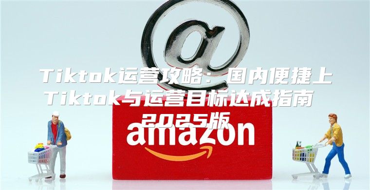 Tiktok运营攻略：国内便捷上Tiktok与运营目标达成指南 2025版