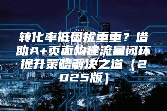 转化率低困扰重重？借助A+页面构建流量闭环提升策略解决之道2025版