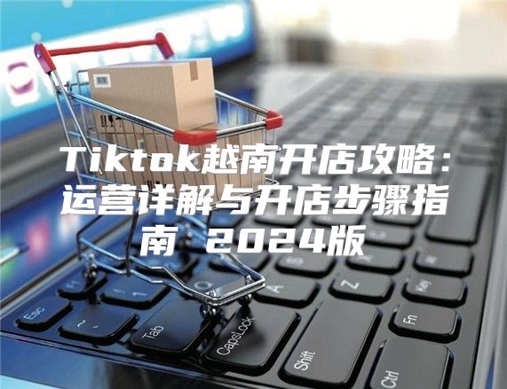 Tiktok越南开店攻略：运营详解与开店步骤指南 2025版
