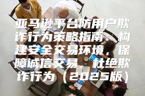 亚马逊平台防用户欺诈行为策略指南：构建安全交易环境，保障诚信交易，杜绝欺诈行为2025版