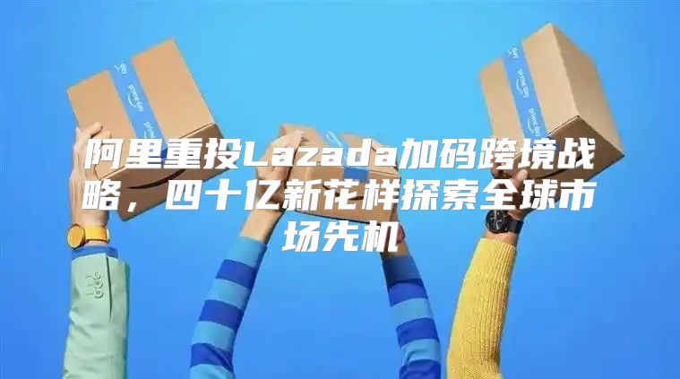 阿里重投Lazada加码跨境战略，四十亿新花样探索全球市场先机