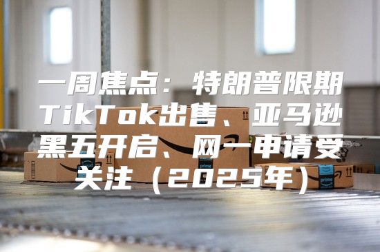 一周焦点：特朗普限期TikTok出售、亚马逊黑五开启、网一申请受关注2025年