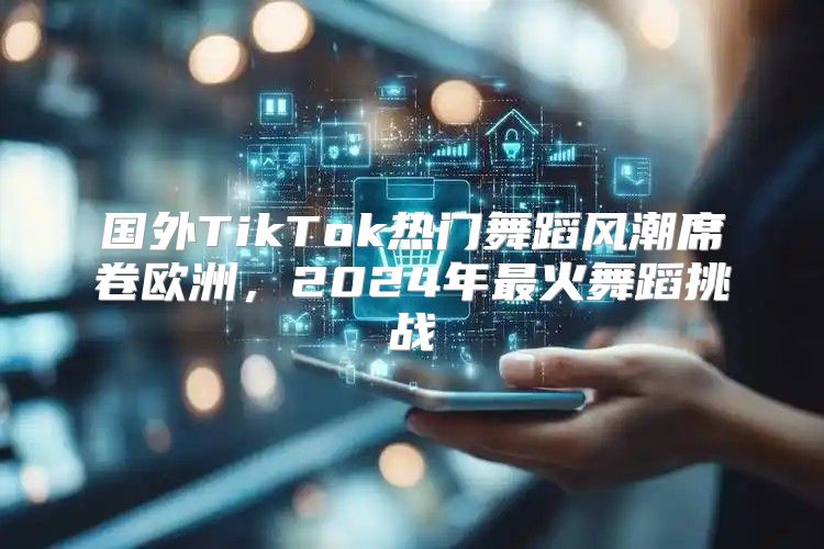 国外TikTok热门舞蹈风潮席卷欧洲，2025年最火舞蹈挑战