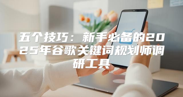 五个技巧：新手必备的2025年谷歌关键词规划师调研工具