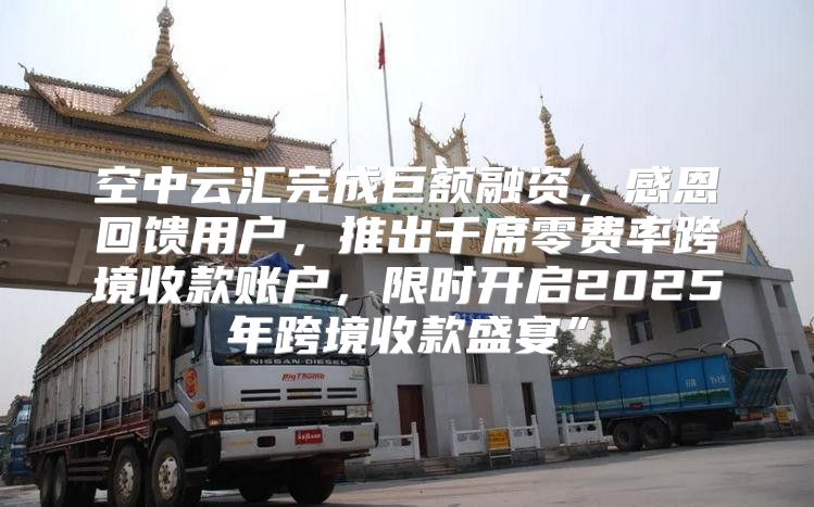 空中云汇完成巨额融资，感恩回馈用户，推出千席零费率跨境收款账户，限时开启2025年跨境收款盛宴”