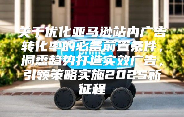 关于优化亚马逊站内广告转化率的必备前置条件，洞悉趋势打造实效广告，引领策略实施2025新征程