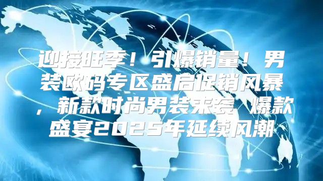 迎接旺季！引爆销量！男装欧码专区盛启促销风暴，新款时尚男装来袭 爆款盛宴2025年延续风潮