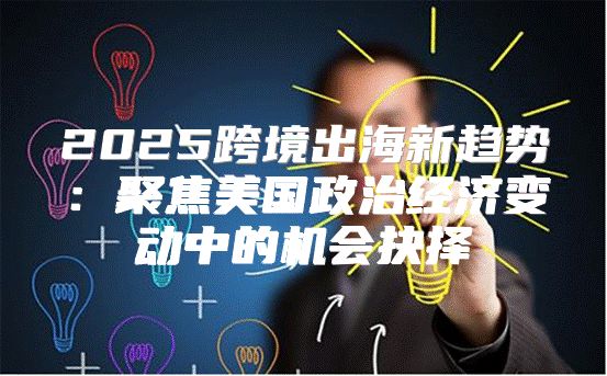 2025跨境出海新趋势：聚焦美国政治经济变动中的机会抉择