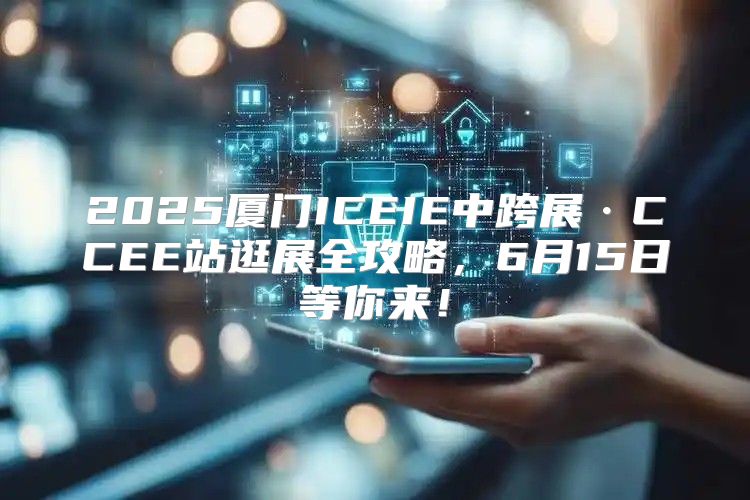 2025厦门ICEIE中跨展·CCEE站逛展全攻略，6月15日等你来！