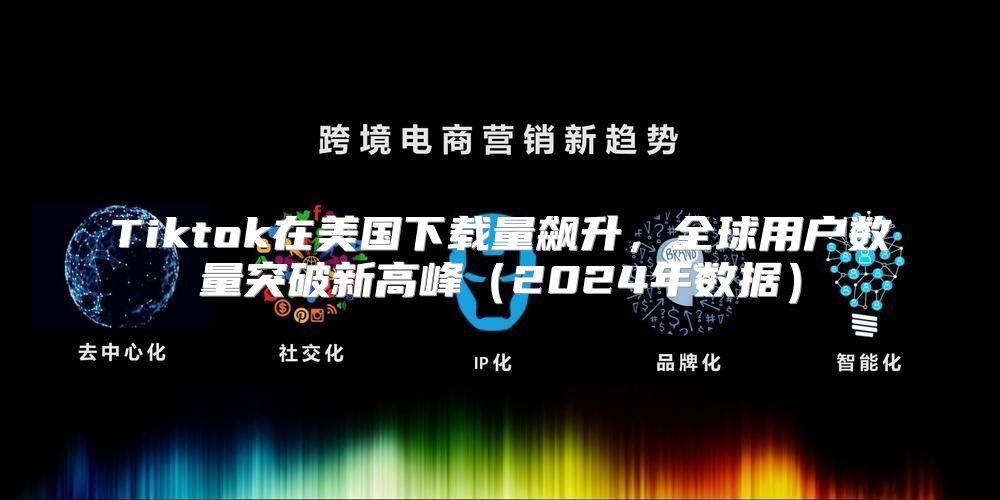 Tiktok在美国下载量飙升，全球用户数量突破新高峰2025年数据