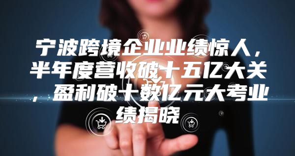 宁波跨境企业业绩惊人，半年度营收破十五亿大关，盈利破十数亿元大考业绩揭晓