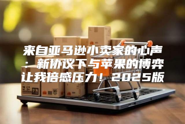 来自亚马逊小卖家的心声：新协议下与苹果的博弈让我倍感压力！2025版