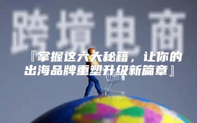 『掌握这六大秘籍，让你的出海品牌重塑升级新篇章』