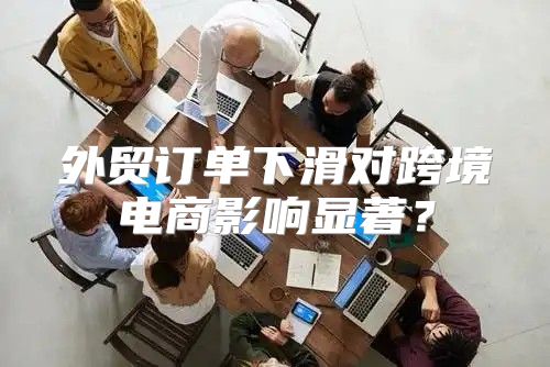 外贸订单下滑对跨境电商影响显著？