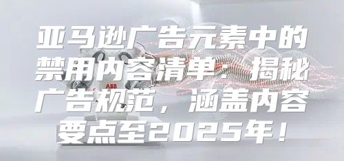 亚马逊广告元素中的禁用内容清单：揭秘广告规范，涵盖内容要点至2025年！