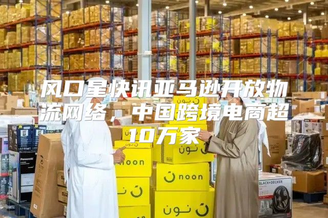 风口星快讯亚马逊开放物流网络，中国跨境电商超10万家