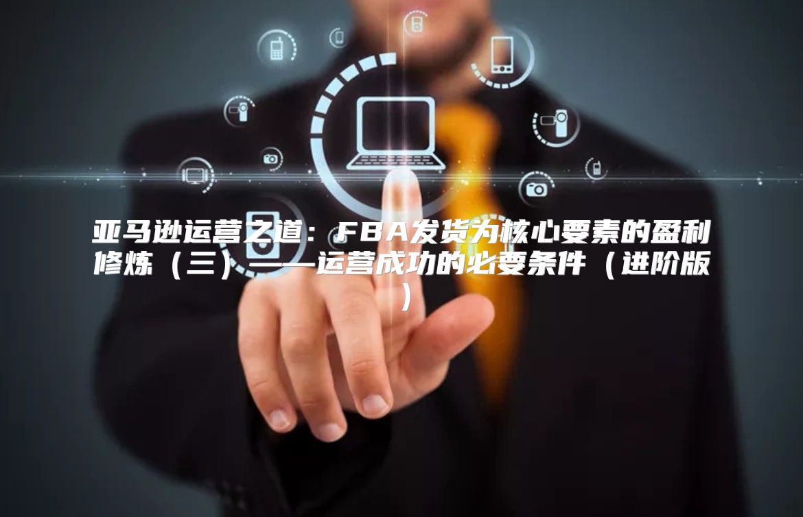 亚马逊运营之道：FBA发货为核心要素的盈利修炼三——运营成功的必要条件进阶版
