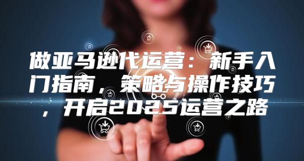 做亚马逊代运营：新手入门指南，策略与操作技巧，开启2025运营之路