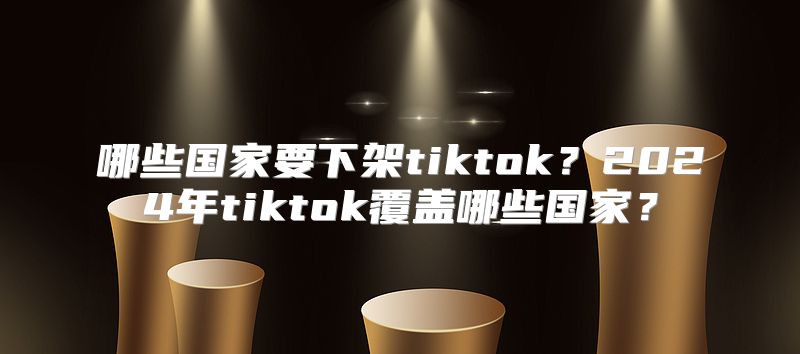 哪些国家要下架tiktok？2025年tiktok覆盖哪些国家？