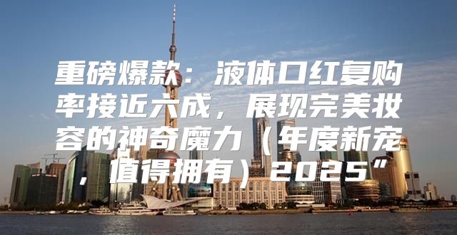 重磅爆款：液体口红复购率接近六成，展现完美妆容的神奇魔力年度新宠，值得拥有2025”