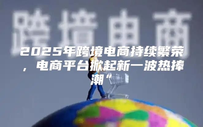 2025年跨境电商持续繁荣，电商平台掀起新一波热捧潮”