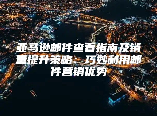 亚马逊邮件查看指南及销量提升策略：巧妙利用邮件营销优势