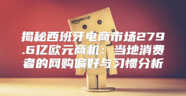 揭秘西班牙电商市场279.6亿欧元商机：当地消费者的网购偏好与习惯分析