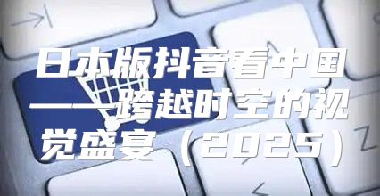 日本版抖音看中国——跨越时空的视觉盛宴2025
